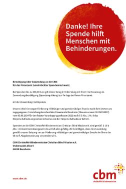 CBM-Logo, Roter Punkt mit der Aufschrift &quot;Ihre Spende hilft Menschen mit Behinderungen. Herzlichen Dank!&quot; und Text des vereinfachten SpendennachweisesBestätigung über Zuwendung an die CBM für das Finanzamt (vereinfachter Spendennachweis): <br/>Bei Spenden bis zu 300,00 Euro gilt dieser Beleg in Verbindung mit Ihrem Kontoauszug als Zuwendungsbestätigung (Spendenquittung) zur Vorlage bei Ihrem Finanzamt.  <br/>Art der Zuwendung: Geldspende<br/>Unsere Arbeit ist wegen Förderung mildtätiger und gemeinnütziger Zwecke nach dem letzten uns zugegangenen Freistellungsbescheid des Finanzamts Bensheim (Steuernummer CBM 05 250 53397) vom 04.09.2024 für den letzten Veranlagungszeitaum 2022 nach § 5 Abs. 1 Nr. 9 des Körperschaftssteuergesetzes teilweise von der Körperschaftssteuer befreit.<br/>Spenden an die CBM Christoffel-Blindenmission Christian Blind Mission e.V. sind gemäß  § 10 b Abs. 1 Einkommensteuergesetz steuerlich abzugsfähig. Wir bestätigen, dass die Zuwendung gemäß unserer Satzung nur zur Förderung mildtätiger und gemeinnütziger Zwecke im Sinne der §§ 51 ff. Abgabenordnung  verwendet wird.<br/>CBM Christoffel-Blindenmission Christian Blind Mission e.V.<br/>Stubenwald-Allee 5<br/>564625 Bensheim